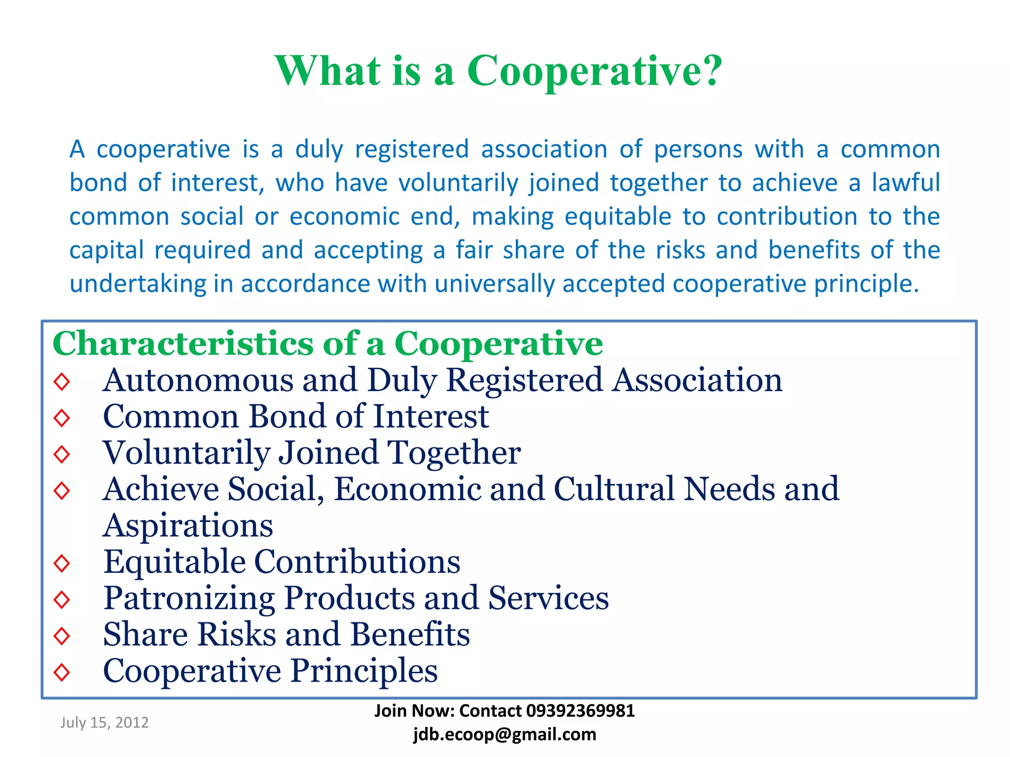 What is a Cooperative?
 A cooperative is a duly registered association of persons with a common
 bond of interest, who have voluntarily joined together to achieve a lawful
 common social or economic end, making equitable to contribution to the
 capital required and accepting a fair share of the risks and benefits of the
 undertaking in accordance with universally accepted cooperative principle.

Characteristics of a Cooperative
◊ Autonomous and Duly Registered Association
◊ Common Bond of Interest
◊ Voluntarily Joined Together
◊ Achieve Social, Economic and Cultural Needs and
  Aspirations
◊ Equitable Contributions
◊ Patronizing Products and Services
◊ Share Risks and Benefits
◊ Cooperative Principles
                           Join Now: Contact 09392369981
July 15, 2012
                                jdb.ecoop@gmail.com
 