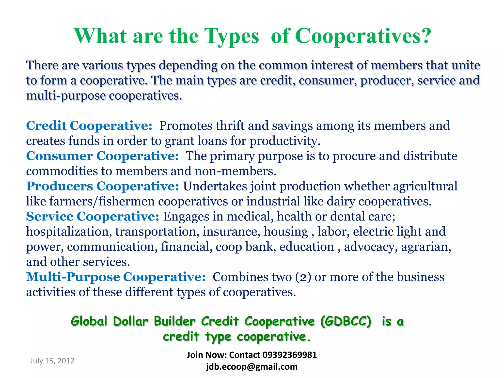 What are the Types of Cooperatives?
There are various types depending on the common interest of members that unite
to form a cooperative. The main types are credit, consumer, producer, service and
multi-purpose cooperatives.

Credit Cooperative: Promotes thrift and savings among its members and
creates funds in order to grant loans for productivity.
Consumer Cooperative: The primary purpose is to procure and distribute
commodities to members and non-members.
Producers Cooperative: Undertakes joint production whether agricultural
like farmers/fishermen cooperatives or industrial like dairy cooperatives.
Service Cooperative: Engages in medical, health or dental care;
hospitalization, transportation, insurance, housing , labor, electric light and
power, communication, financial, coop bank, education , advocacy, agrarian,
and other services.
Multi-Purpose Cooperative: Combines two (2) or more of the business
activities of these different types of cooperatives.

           Global Dollar Builder Credit Cooperative (GDBCC) is a
                          credit type cooperative.
                             Join Now: Contact 09392369981
July 15, 2012
                                  jdb.ecoop@gmail.com
 