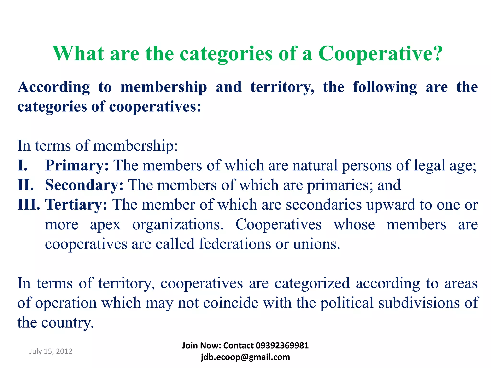 What are the categories of a Cooperative?
According to membership and territory, the following are the
categories of cooperatives:

In terms of membership:
I. Primary: The members of which are natural persons of legal age;
II. Secondary: The members of which are primaries; and
III. Tertiary: The member of which are secondaries upward to one or
     more apex organizations. Cooperatives whose members are
     cooperatives are called federations or unions.

In terms of territory, cooperatives are categorized according to areas
of operation which may not coincide with the political subdivisions of
the country.
                         Join Now: Contact 09392369981
 July 15, 2012
                              jdb.ecoop@gmail.com
 