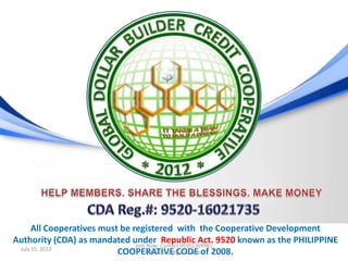 All Cooperatives must be registered with the Cooperative Development
Authority (CDA) as mandated under Contact 09392369981 9520 known as the PHILIPPINE
                                Join Now:
                                           Republic Act.
 July 15, 2012
                           COOPERATIVE CODE of 2008.
                                     jdb.ecoop@gmail.com
 