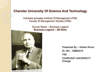 Charotar University Of Science And Technology
Indukaka Ipcowala Institute Of Management (I2IM)
Faculty Of Management Studies (FMS)
Course Name :- Business Legend
Business Legend :- GD Birla
Presented By :- Kishan Khunt
ID. NO : 15BBA015
I2IM
CHARUSAT UNIVERSITY
Changa
 