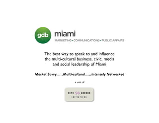 The best way to speak to and influence
     the multi-cultural business, civic, media
         and social leadership of Miami

Market Savvy...…Multi-cultural...…Intensely Networked

                       a unit of
 