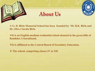 G. D. Birla Memorial School has been founded by Mr. B.K. Birla and
Dr. (Mrs.) Sarala Birla
It is an English-medium residential school situated in the green hills of
Ranikhet, Uttarakhand.
It is affiliated to the Central Board of Secondary Education.
 The school, comprising classes IV to XII
 