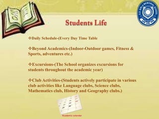 Daily Schedule-(Every Day Time Table
Beyond Academics-(Indoor-Outdoor games, Fitness &
Sports, adventures etc.)
Excursions-(The School organizes excursions for
students throughout the academic year)
Club Activities-(Students actively participate in various
club activities like Language clubs, Science clubs,
Mathematics club, History and Geography clubs.)
 