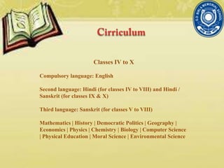 Classes IV to X
Compulsory language: English
Second language: Hindi (for classes IV to VIII) and Hindi /
Sanskrit (for classes IX & X)
Third language: Sanskrit (for classes V to VIII)
Mathematics | History | Democratic Politics | Geography |
Economics | Physics | Chemistry | Biology | Computer Science
| Physical Education | Moral Science | Environmental Science
 