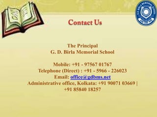 The Principal
G. D. Birla Memorial School
Mobile: +91 - 97567 01767
Telephone (Direct) : +91 - 5966 - 226023
Email: office@gdbms.net
Administrative office, Kolkata: +91 90071 03669 |
+91 85840 18257
 