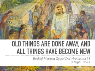 OLD THINGS ARE DONE AWAY, AND
ALL THINGS HAVE BECOME NEW
Book of Mormon Gospel Doctrine Lesson 38
3 Nephi 12-14
 