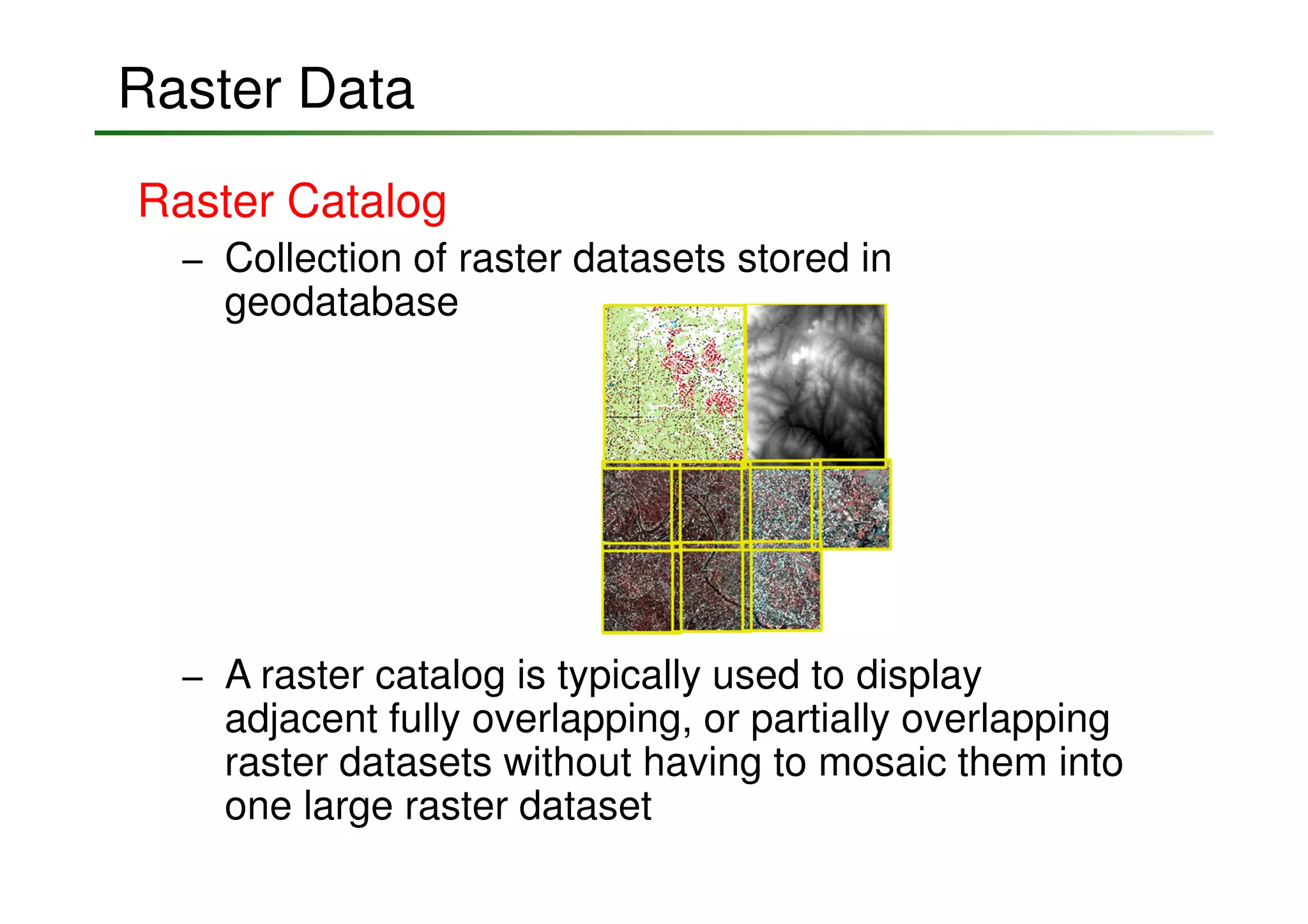 Raster Data
Raster Catalog
  − Collection of raster datasets stored in
    geodatabase




  − A raster catalog is typically used to display
    adjacent fully overlapping, or partially overlapping
    raster datasets without having to mosaic them into
    one large raster dataset
 