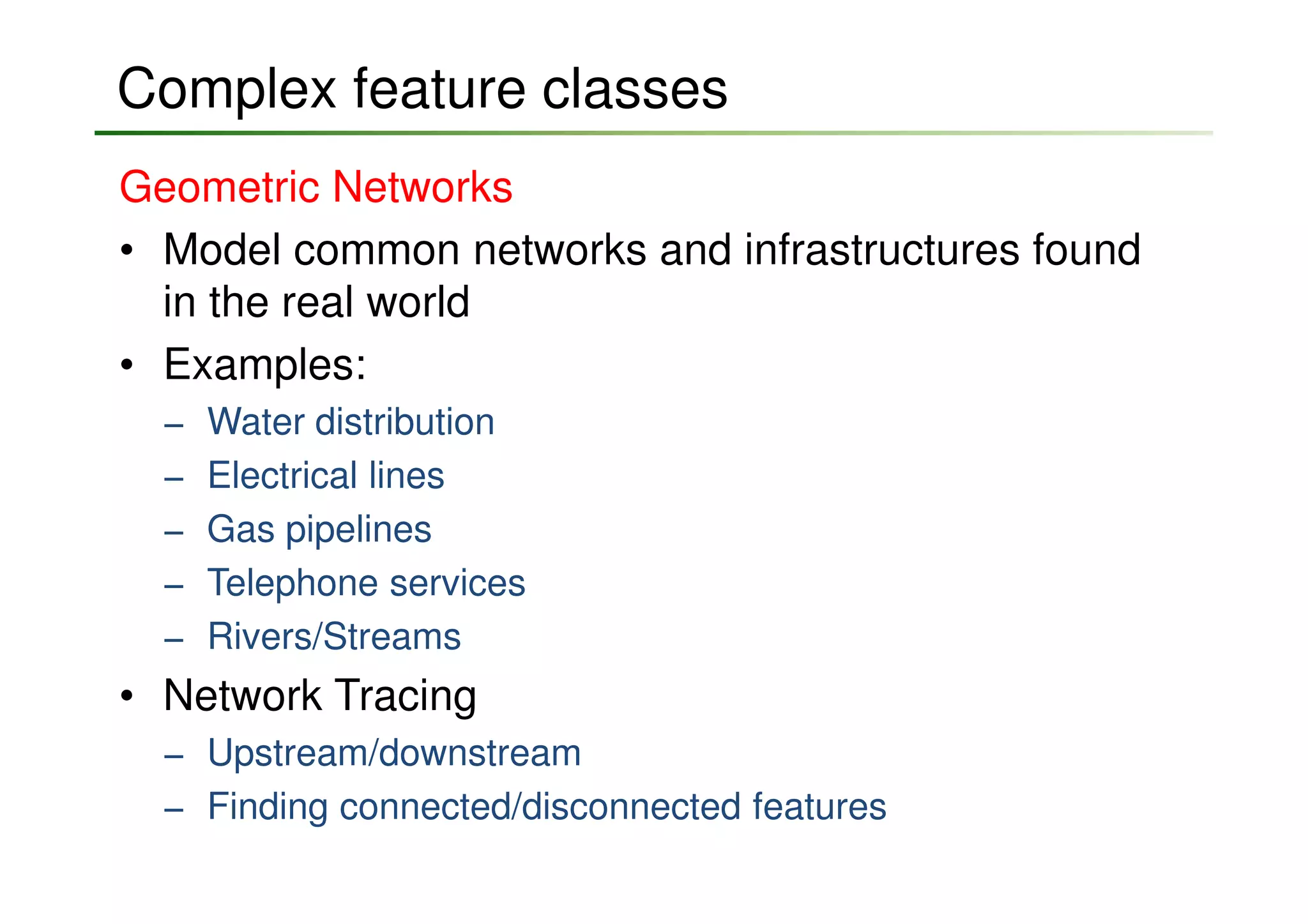 Complex feature classes
Geometric Networks
• Model common networks and infrastructures found
  in the real world
• Examples:
  −   Water distribution
  −   Electrical lines
  −   Gas pipelines
  −   Telephone services
  −   Rivers/Streams
• Network Tracing
  − Upstream/downstream
  − Finding connected/disconnected features
 