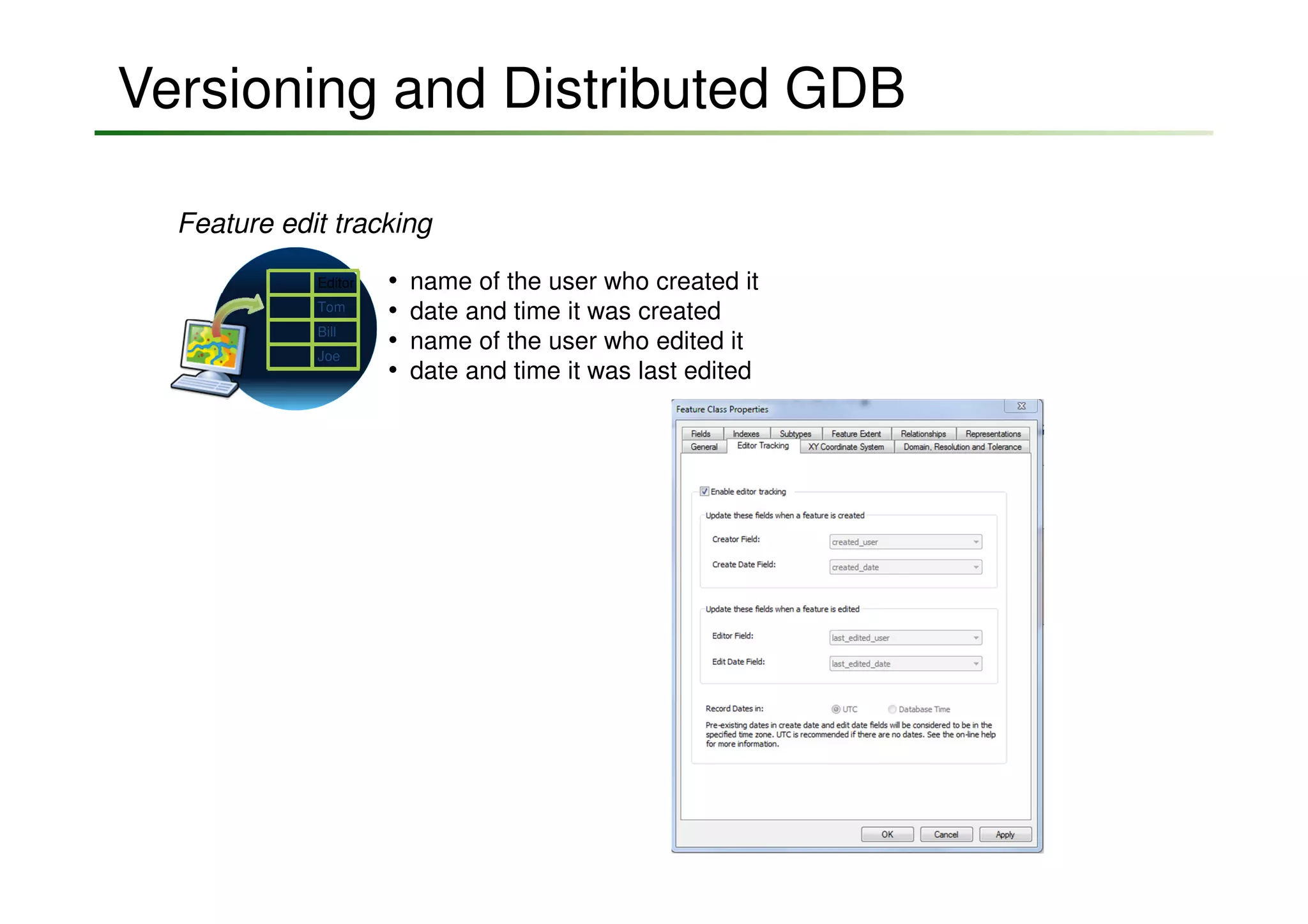 Versioning and Distributed GDB

  Feature edit tracking
             Editor   •   name of the user who created it
             Tom
                      •   date and time it was created
             Bill
             Joe
                      •   name of the user who edited it
                      •   date and time it was last edited
 