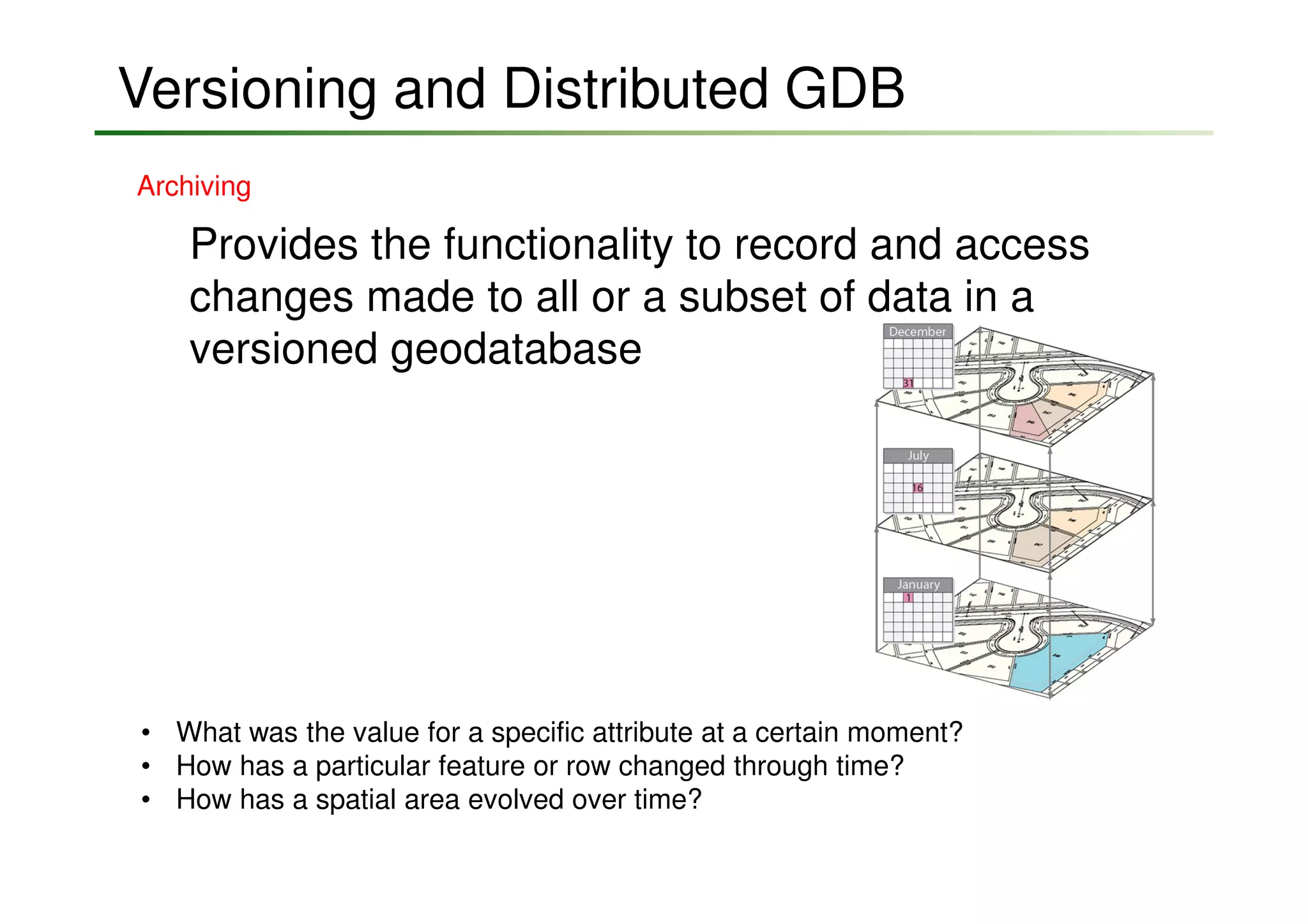 Versioning and Distributed GDB
Archiving

    Provides the functionality to record and access
    changes made to all or a subset of data in a
    versioned geodatabase




• What was the value for a specific attribute at a certain moment?
• How has a particular feature or row changed through time?
• How has a spatial area evolved over time?
 