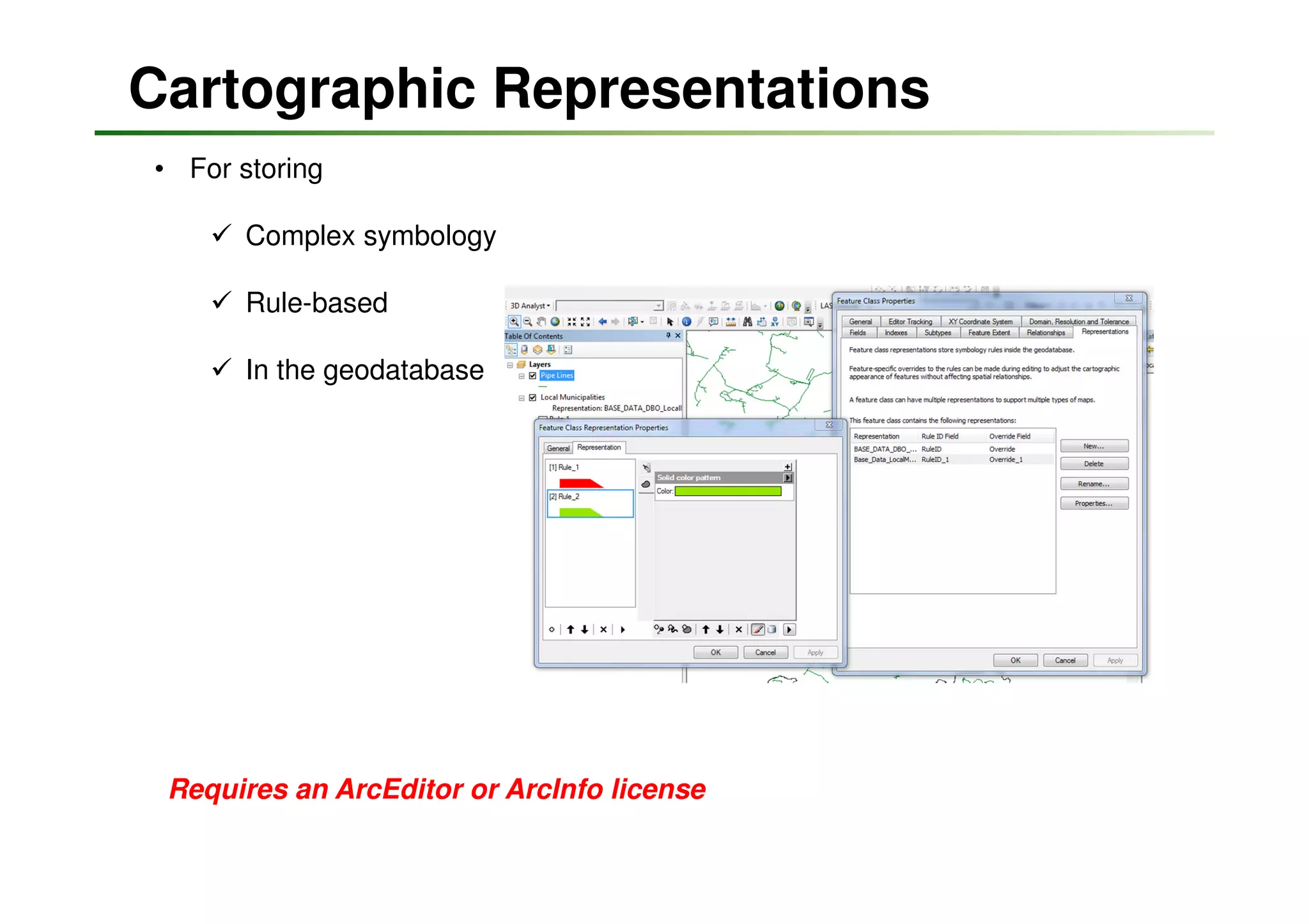 Cartographic Representations
• For storing

       Complex symbology

       Rule-based

       In the geodatabase




 Requires an ArcEditor or ArcInfo license
 