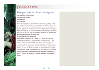 10
PATRIMOINE
Bretagne, terre de héros et de légendes
Les légendes arthuriennes
L’irréductible gaulois
Barbe bleue
Du Guesclin
Terre de mystères et de légendes Arthuriennes, village natal
des célèbres irréductibles gaulois Astérix et Obélix, Pleumeur-
Bodou regorge de sites culturels, historiques ou préhistoriques
plus intéressants les uns que les autres. Située dans les Côtes
d’Armor en bord de mer, la ville peut se vanter de ses dix-sept
kilomètres de littoral de granit rose.
D’Astérix à l’audace artistique
Cela va des fondations de Condat (-I s. avant J-C) au très
architectural Champs Libres créé par de Portzamparc ! Des
siècles d’histoire dessinent la ville. Autour de deux places
royales, celle du Parlement et celle de l’Hôtel de Ville, maisons
à pans de bois et hôtels Renaissance se succèdent. Dans les
rues pavées, le patrimoine s’exprime avec élégance. Son âme
créatrice accueille d’autres influences dans les mosaïques art
déco d’Odorico ou le parc du Thabor. Des lieux toujours ani-
més !
 