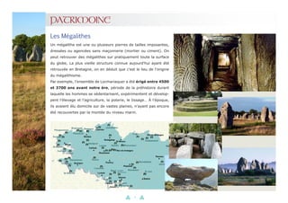 11
PATRIMOINE
Un mégalithe est une ou plusieurs pierres de tailles imposantes,
dressées ou agencées sans maçonnerie (mortier ou ciment). On
peut retrouver des mégalithes sur pratiquement toute la surface
du globe, La plus vieille structure connue aujourd'hui ayant été
retrouvée en Bretagne, on en déduit que c'est le lieu de l'origine
du mégalithisme.
Par exemple, l’ensemble de Locmariaquer a été érigé entre 4500
et 3700 ans avant notre ère, période de la préhistoire durant
laquelle les hommes se sédentarisent, expérimentent et dévelop-
pent l’élevage et l’agriculture, la poterie, le tissage… À l’époque,
ils avaient élu domicile sur de vastes plaines, n’ayant pas encore
été recouvertes par la montée du niveau marin.
Les Mégalithes
 