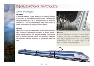 12
INFORMATIONS PRATIQUES
Arriver en Bretagne
En voiture
A l’extrême Ouest de l’Europe, la Bretagne est desservie par deux
grands axes : en provenance du Nord et du Sud, l’autoroute des
Estuaires (A 84 et A 83) et en provenance de l’Est, l’autoroute
Océane (A 11). Dès votre entrée dans la région, vous accédez au
réseau routier breton 2x2 voies entièrement gratuit.
En train
La Bretagne est très bien desservie par le train notamment depuis
Paris à bord du TGV Atlantique. Au départ de la gare Montpar-
nasse, comptez 2 heures pour rejoindre Rennes et 4 heures pour
Brest ou Quimper. Des lignes directes vous permettant également
de rejoindre la Bretagne sans arrêt ou encore sans passer par
Paris.
En avion
Pour venir en Bretagne, des liaisons aériennes directes
au départ des quatre coins de France facilitent votre
trajet. Lignes régulières ou low-cost : les possibilités
sont nombreuses depuis les aéroports français pour at-
terrir sur l’un des 7 aéroports bretons.
 