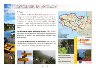 13
DÉCOUVRIR LA BRETAGNE
A Pied
Les sentiers de Grande Randonnée (GR) traversent la
Bretagne du nord au sud, d’est en ouest et longent aussi le lit-
toral. Ils permettent de randonner plusieurs jours de suite. Il faut
donc prévoir un moyen de retour au point de départ. (Balisage :
traits blanc – rouge). Le plus connu est sans conteste « le sentier
des Douaniers » (ou GR 34) car il permet de faire le tour de la
région.
Les sentiers de Grande Randonnée de Pays (GRP) forment
des boucles dans un périmètre déterminé et permettent aux
randonneurs de revenir à leur point de départ. (Balisage : trait
jaune et rouge).
Les circuits de Promenades et Randonnées (PR) sont des-
tinés à tous les publics pour des balades de courte durée – une
heure à une journée. (Balisage préconisé : trait jaune).
Pour en savoir plus:
bretagne.ffrandonnee.fr
ou
www.randobreizh.org
 