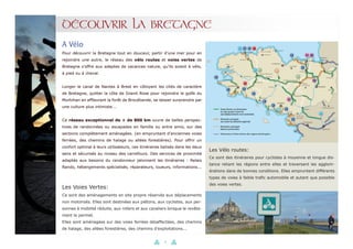 14
Pour découvrir la Bretagne tout en douceur, partir d’une mer pour en
rejoindre une autre, le réseau des vélo routes et voies vertes de
Bretagne s’offre aux adeptes de vacances nature, qu’ils soient à vélo,
à pied ou à cheval.
Longer le canal de Nantes à Brest en côtoyant les cités de caractère
de Bretagne, quitter la côte de Granit Rose pour rejoindre le golfe du
Morbihan en effleurant la forêt de Brocéliande, se laisser surprendre par
une culture plus intimiste...
Ce réseau exceptionnel de + de 800 km ouvre de belles perspec-
tives de randonnées ou escapades en famille ou entre amis, sur des
sections complètement aménagées. (en empruntant d’anciennes voies
ferrées, des chemins de halage ou allées forestières). Pour offrir un
confort optimal à leurs utilisateurs, ces itinéraires balisés dans les deux
sens et sécurisés au niveau des carrefours. Des services de proximité
adaptés aux besoins du randonneur jalonnent les itinéraires : Relais
Rando, hébergements spécialisés, réparateurs, loueurs, informations...
A Vélo
DÉCOUVRIR LA BRETAGNE
Les Voies Vertes:
Ce sont des aménagements en site propre réservés aux déplacements
non motorisés. Elles sont destinées aux piétons, aux cyclistes, aux per-
sonnes à mobilité réduite, aux rollers et aux cavaliers lorsque le revête-
ment le permet.
Elles sont aménagées sur des voies ferrées désaffectées, des chemins
de halage, des allées forestières, des chemins d’exploitations...
Les Vélo routes:
Ce sont des itinéraires pour cyclistes à moyenne et longue dis-
tance reliant les régions entre elles et traversant les agglom-
érations dans de bonnes conditions. Elles empruntent différents
types de voies à faible trafic automobile et autant que possible
des voies vertes.
 