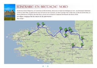 16
ITINÉRAIRE EN BRETAGNE NORD
De Rennes à Saint-Thégonnec, en 2 semaines et 500 kilomètres, découvrez la magie de la Bretagne du nord : ses forteresses médiévales
à Vitré ou Saint-Malo, sa gastronomie avec les fruits de mer à Cancale, sa nature sauvage mais si belle avec la Côte de Granite Rose, sa
faune préservée de la Réserve des Sept Iles ou encore son architecture religieuse flamboyante des Monts d’Arée.
Un séjpur magique fait de nature et de patrimoine !
Bon voyage !
 