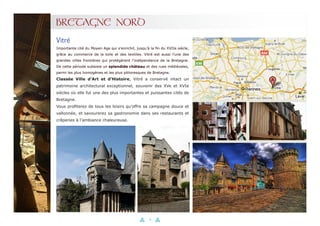 18
BRETAGNE NORD
Importante cité du Moyen Age qui s’enrichit, jusqu’à la fin du XVIIe siècle,
grâce au commerce de la toile et des textiles. Vitré est aussi l’une des
grandes villes frontières qui protégèrent l’indépendance de la Bretagne.
De cette période subsiste un splendide château et des rues médiévales,
parmi les plus homogènes et les plus pittoresques de Bretagne.
Classée Ville d’Art et d’Histoire, Vitré a conservé intact un
patrimoine architectural exceptionnel, souvenir des XVe et XVIe
siècles où elle fut une des plus importantes et puissantes cités de
Bretagne.
Vous profiterez de tous les loisirs qu’offre sa campagne douce et
vallonnée, et savourerez sa gastronomie dans ses restaurants et
crêperies à l’ambiance chaleureuse.
Vitré
 
