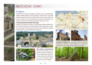 19
BRETAGNE NORD
Ville phare des marches de Bretagne, Fougères avec son caractéristique
château médiéval fondé en 1020 a gardé son cachet d’antan. Une petite
balade s’impose dans les rues du bourg Vieil, le plus ancien quartier de
la ville, aujourd’hui animé de terrasses de café et de restaurants. Les
maisons à pans de bois rappellent la richesse passée de la ville.
La plus grande forteresse d’Europe
Dressé sur son éperon de schiste, ce vaste ensemble défensif édifié entre
le 12e et le 15e siècle vous intimidera sans doute. Flanqué de 13 tours,
le tout recouvrant une surface de 2 hectares, ses fortifications, autrefois
entourées d’eau, ont été entièrement restaurées.
Fougères
La forêt de Fougères est un superbe massif de chênes et
de hêtres qui s’étend sur 1.500 hectares. Là, le cordon des
Druides est un bel alignement de 50 menhirs en quartz.
Des jardins extraordinaires
comme le jardin public qui sur-
plombe le quartier médiéval au-
tour de l’église Saint-Sulpice ou
les deux hectares du Val Nançon
ou encore les jardins théma-
tiques du Floral du Châtellier.
 