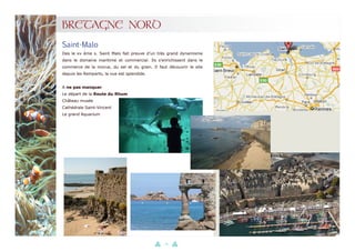 20
BRETAGNE NORD
Des le xv ème s. Saint Malo fait preuve d’un très grand dynamisme
dans le domaine maritime et commercial. Ils s’enrichissent dans le
commerce de la morue, du sel et du grain. Il faut découvrir le site
depuis les Remparts, la vue est splendide.
A ne pas manquer
Le départ de la Route du Rhum
Château musée
Cathédrale Saint-Vincent
Le grand Aquarium
Saint-Malo
 