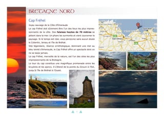 21
BRETAGNE NORD
Cap Fréhel
Joyau sauvage de la Côte d’Emeraude
Le cap Fréhel doit sûrement être l’un des lieux les plus impres-
sionnants de la côte. Des falaises hautes de 70 mètres se
jettent dans la mer. Un phare les surmonte et vient couronner le
paysage. Si le temps est clair, vous percevrez sans aucun doute
le Cotentin, Jersey et l’île de Bréhat.
Site légendaire, réserve ornithologique, dominant une mer au
bleu teinté d’émeraude, le Cap Fréhel offre un spectacle dont on
ne se lasse jamais.
Le cap Fréhel, merveille de la nature, est l’un des sites les plus
impressionnants de la Bretagne.
Le tour du cap constitue une magnifique promenade entre les
bruyères et les ajoncs. Il s’étend de la pointe du Grouin à l’Est,
jusqu’à l’île de Bréhat à l’Ouest.
 