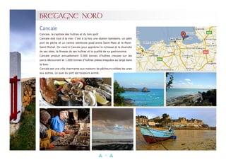 23
BRETAGNE NORD
Cancale, la capitale des huîtres et du bon goût
Cancale doit tout à la mer. C’est à la fois une station balnéaire, un petit
port de pêche et un centre ostréicole posé entre Saint-Malo et le Mont-
Saint-Michel. On vient à Cancale pour apprécier la richesse et la diversité
de ses sites, la finesse de ses huîtres et la qualité de sa gastronomie.
Cancale produit annuellement 5.000 tonnes d’huîtres creuses sur les
parcs découvrant et 1.000 tonnes d’huîtres plates draguées au large dans
la baie.
Cancale est une ville charmante aux maisons de pêcheurs collées les unes
aux autres. Le quai du port est toujours animé.
Cancale
 