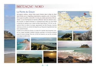 24
BRETAGNE NORD
Cet éperon rocheux, ultime limite avant d’entrer dans la Baie du Mont
Saint-Michel, est un magnifique observatoire, exposé au vent. D’une beau-
té à couper le souffle, le site offre l’un des plus vastes panoramas d’Ille-et-
Vilaine. La vue récompense la marche à effectuer dans les chemins creux.
De la pointe, le regard embrasse un impressionnant décor, du Cap Fréhel
à Granville en passant par la baie du Mont Saint-Michel. A 25 km, se dé-
tache le Mont lui-même. Au large, apparaissent les îles Chausey. Les plus
chanceux verront une colonie de dauphins qui fréquente régulièrement ces
eaux poissonneuses.
A partir de la pointe du Grouin, la route et le sentier des douaniers suiv-
ent un rivage contrasté, révélant d’autres surprises. La corniche s’avance
jusqu’à l’anse du Verger. Plus loin, le fort Du Guesclin, sur son îlot, surveille
une plage de sable doré.
La Pointe du Grouin
 