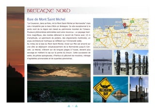 25
BRETAGNE NORD
“Le Couesnon, dans sa folie, mit le Mont Saint-Michel en Normandie” mais
cela n’empêche pas la baie d’être en Bretagne. Ce site exceptionnel à la
porte nord de la région est classé au patrimoine mondial de l’Unesco.
Plusieurs phénomènes admirables sont ainsi reconnus : un paysage mari-
time magnifique, des marées détenant le record de France avec 14 m
d’amplitude, un patchwork de polders, des alignements mytilicoles, un
joyau architectural mythique se reflétant sur l’immensité iodée.
Au milieu de la baie du Mont Saint-Michel, Vivier-sur-Mer est amarré sur
une côte se déployant voluptueusement de la Normandie jusqu’à Can-
cale. Le littoral, s’étirant sur de longues plages à l’ouest, devient plus
sauvage en mettant le cap sur la pointe du Grouin. Cette succession de
sable, de grèves spongieuses, d’herbus où pâturent les moutons, ménage
d’agréables promenades et de superbes panoramas.
Baie de Mont Saint Michel
 