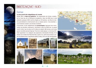 33
BRETAGNE SUD
Le plus grand site mégalithique du monde
Situés dans la baie de Quiberon, les alignements de Carnac constitu-
ent un haut lieu de la Préhistoire européenne. Vieux de 6500 ans, le site
présente quelques 3000 menhirs érigés sur 40 hectares. Les files de men-
hirs permettaient le cheminement vers un espace sacré, « les enceintes »,
et les dolmens avaient une fonction funéraire.
A proximité, le site mégalithique de Locmariaquer regroupe trois monu-
ments de première importance, remontant à plus de 6500 ans. Le grand
menhir brisé, haut de plus de 20 mètres et pesant 280 tonnes, est le plus
grand monolithe jamais érigé par l’homme à cette époque. Le tumulus d’Er-
Grah appartient à la catégorie des sépultures individuelles fermées. Et le
dolmen de la Table des Marchand fait, quant à lui, partie des tombes à cou-
loir et présente deux magnifiques dalles ornées, ainsi que des hiéroglyphes.
Carnac
 