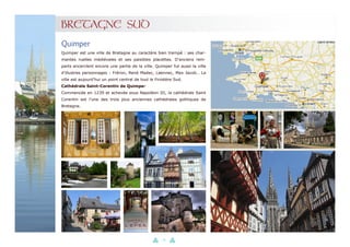 34
BRETAGNE SUD
Quimper est une ville de Bretagne au caractère bien trempé : ses char-
mantes ruelles médiévales et ses paisibles placettes. D’anciens rem-
parts encerclent encore une partie de la ville. Quimper fut aussi la ville
d’illustres personnages : Fréron, René Madec, Laennec, Max Jacob… La
ville est aujourd’hui un point central de tout le Finistère Sud.
Cathédrale Saint-Corentin de Quimper
Commencée en 1239 et achevée sous Napoléon III, la cathédrale Saint
Corentin est l’une des trois plus anciennes cathédrales gothiques de
Bretagne.
Quimper
 