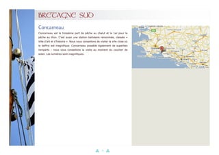 35
BRETAGNE SUD
Concarneau est le troisième port de pêche au chalut et le 1er pour la
pêche au thon. C’est aussi une station balnéaire renommée, classée «
Ville d’art et d’histoire ». Nous vous conseillons de visiter la ville close où
le beffroi est magnifique. Concarneau possède également de superbes
remparts : nous vous conseillons la visite au moment du coucher de
soleil. Les lumières sont magnifiques.
Concarneau
 