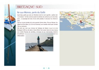 37
BRETAGNE SUD
Quel beau golfe que celui du Morbihan dont le nom signifie « petite mer
» en breton ! 42 îles comme autant de tâches de verdure sur la mer bleu
azur... Le paysage est celui d’une carte postale, la douceur du climat en
plus.
Cap sur la plus boisée et la plus grande d’entre elles, l’île aux Moines. Au
départ de Port-Blanc (à 15 km de Vannes) une navette relie toute l’année
l’île au continent.
Elle doit son nom aux moines de l’abbaye de Redon à qui le roi de
Bretagne l’offrit au 9e siècle. Venez flâner hors saison dans le vieux bourg
aux ruelles fleuries de camélias, mimosas et aux charmantes maisons
de pêcheurs. L’île s’apprivoise à pied ou à vélo, que l’on peut louer au
débarcadère.
Ile-aux-Moines, perle du Golfe
 
