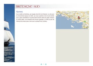 38
BRETAGNE SUD
Sur le Golfe du Morbihan, est classée ville d’Art et d’Histoire. La ville jouit
du microclimat typique du Golfe. Les vieux quartiers intra-muros bordés
par la place Gambetta et la porte Saint-Vincent abrite de jolies maisons
du XVIIe siècle. Les remparts sont encore superbes. Le côté du port de
Vannes est sympa aussi, ainsi que la presqu’île de Conleau.
Vannes
 