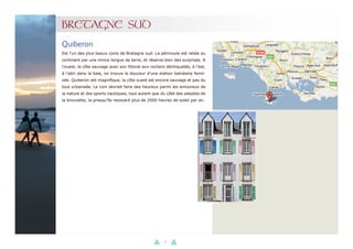 41
BRETAGNE SUD
Est l’un des plus beaux coins de Bretagne sud. La péninsule est reliée au
continent par une mince langue de terre, et réserve bien des surprises. A
l’ouest, la côte sauvage avec son littoral aux rochers déchiquetés, à l’est,
à l’abri dans la baie, on trouve la douceur d’une station balnéaire famil-
iale. Quiberon est magnifique, la côte ouest est encore sauvage et pas du
tout urbanisée. Le coin devrait faire des heureux parmi les amoureux de
la nature et des sports nautiques, tout autant que du côté des adeptes de
la bronzette, la presqu’île recevant plus de 2000 heures de soleil par an.
Quiberon
 