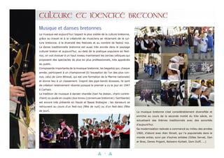 6
CULTURE ET IDENTITÉ BRETONNE
Musique et danses bretonnes
La musique est aujourd’hui l’aspect le plus visible de la culture bretonne,
grâce au travail et à la créativité de musiciens se réclamant de la cul-
ture bretonne, à la diversité des festivals et au nombre de festoù noz.
La danse traditionnelle bretonne est aussi très ancrée dans le paysage
culturel breton et aujourd’hui, au-delà de la pratique populaire en fest-
noz, on voit évoluer à un haut niveau maintenant les cercles celtiques qui
proposent des spectacles de plus en plus professionnels, très appréciés
du public.
Composante importante de la musique bretonne, les bagadoù qui, chaque
année, participent à un championnat (à l’exception de l’un des plus con-
nus, celui de Lann-Bihoué, qui est une formation de la Marine nationale)
et donne lieu à un classement. Inspiré des pipe-bands écossais, ils sont
de création relativement récente puisque le premier a vu le jour en 1947
à Carhaix.
La tradition de musique à danser chantée (kan ha diskan, chant-contre-
chant) ou jouée en couple (duo biniou (cornemuse bretonne) / bombarde)
est encore très présente en Haute et Basse Bretagne ; les danseurs se
retrouvent au cours d’un fest-noz (fête de nuit) ou d’un fest-deiz (fête
de jour). La musique bretonne s’est considérablement diversifiée et
enrichie au cours de la seconde moitié du XXe siècle, en
actualisant des thèmes traditionnels avec des sonorités
d’aujourd’hui.
Sa modernisation radicale a commencé au milieu des années
1960, d’abord avec Alan Stivell, qui l’a popularisée dans le
monde entier, suivi par d’autres artistes (Gilles Servat, Dan
ar Braz, Denez Prigent, Nolwenn Korbell, Dom DufF, ...)
 