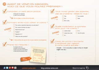 cuisines-aviva.com blog.cuisines-aviva.com Sommaire
• Découpez les magazines
• Collez ce qui vous inspire
Frigo
Four
Micro-ondes
Lave-vaisselle
Hotte
Pour cuisiner uniquement (repas dans une autre pièce) ?
Pour cuisiner et prendre vos repas ?
Recevoir (lieu de vie) ?
Travailler ?
Regarder la TV ?
Utiliser des outils connectés ?
Linéaire simple
Linéaire face à face
En L
En U
Avec îlot central
• Longueur des murs 
• Hauteur du sol au plafond 
• Situer mes portes, mes fenêtres 
• Situer le(s) évacuation(s) d’eau
- Exemple : « Je ne veux plus d’un four en bas car cela fait
souffrir mon dos. »
-
-
-
-
-
Quelle implantation je souhaite
avoir pour ma cuisine ?
Schématisez de façon simplevotre cuisine et ses dimensionspuis apportez-le en magasin !
Arrivée d’eau à X cmdu mur droit / gauche
Porte Fenêtre
Longueur
Largeur
 