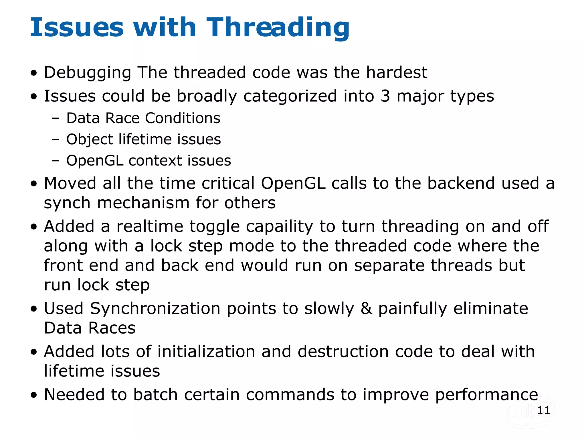 Issues with Threading Debugging The threaded code was the hardest Issues could be broadly categorized into 3 major types Data Race Conditions Object lifetime issues OpenGL context issues Moved all the time critical OpenGL calls to the backend used a synch mechanism for others Added a realtime toggle capaility to turn threading on and off along with a lock step mode to the threaded code where the front end and back end would run on separate threads but run lock step Used Synchronization points to slowly & painfully eliminate Data Races Added lots of initialization and destruction code to deal with lifetime issues Needed to batch certain commands to improve performance 