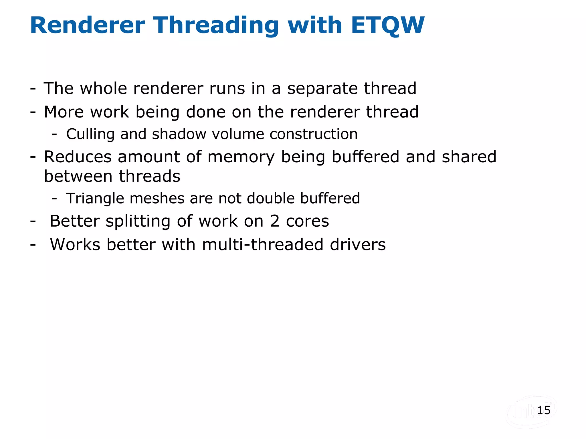 Renderer Threading with ETQW The whole renderer runs in a separate thread More work being done on the renderer thread  Culling and shadow volume construction Reduces amount of memory being buffered and shared between threads Triangle meshes are not double buffered  Better splitting of work on 2 cores Works better with multi-threaded drivers 