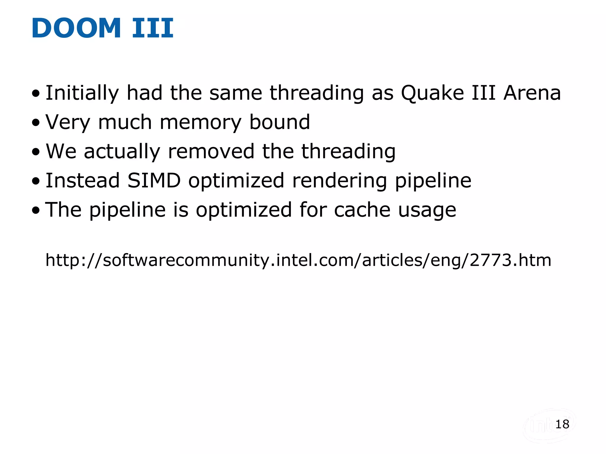 DOOM III Initially had the same threading as Quake III Arena Very much memory bound We actually removed the threading Instead SIMD optimized rendering pipeline The pipeline is optimized for cache usage http://softwarecommunity.intel.com/articles/eng/2773.htm 