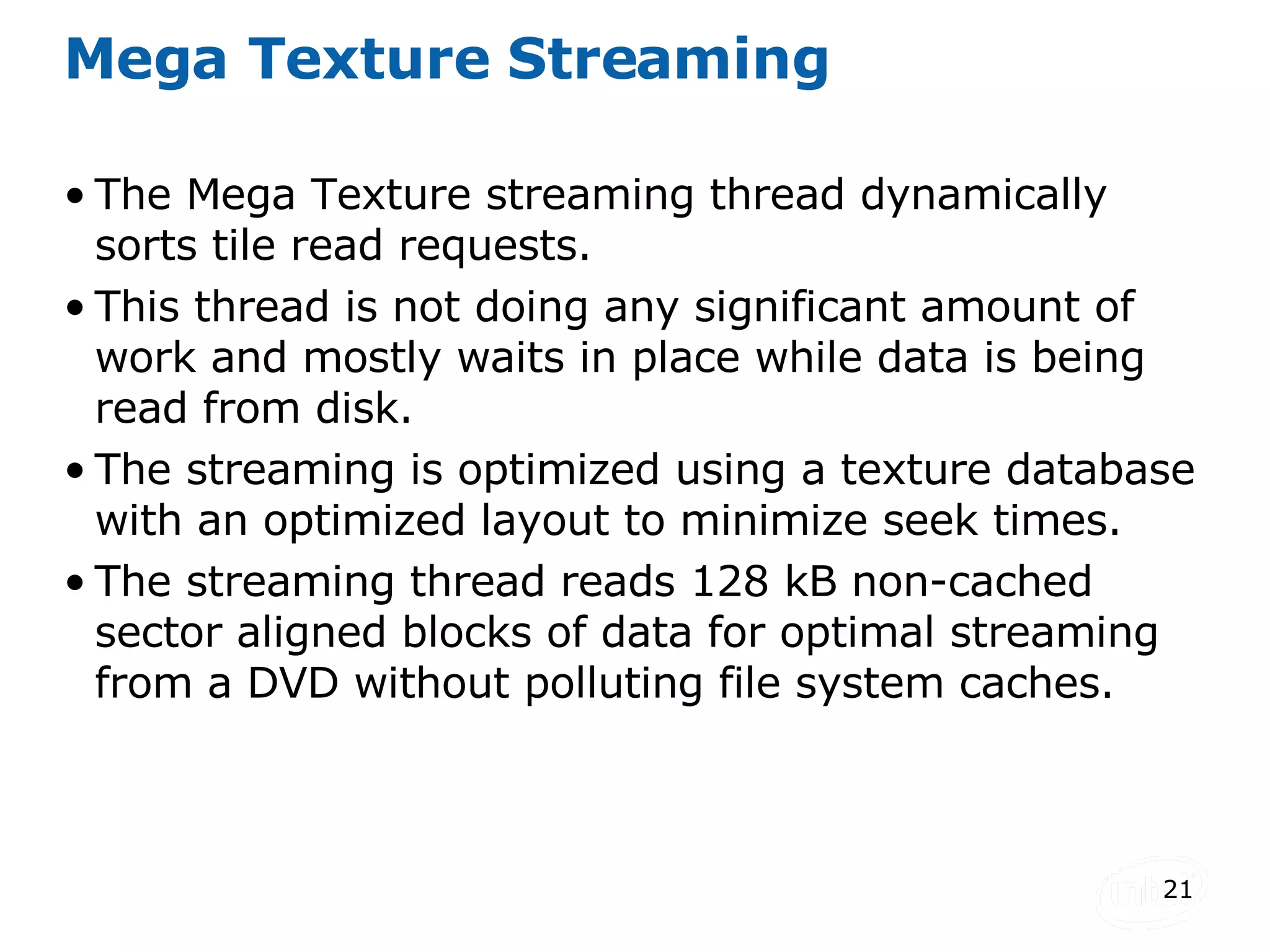 Mega Texture Streaming The Mega Texture streaming thread dynamically sorts tile read requests. This thread is not doing any significant amount of work and mostly waits in place while data is being read from disk. The streaming is optimized using a texture database with an optimized layout to minimize seek times. The streaming thread reads 128 kB non-cached sector aligned blocks of data for optimal streaming from a DVD without polluting file system caches. 