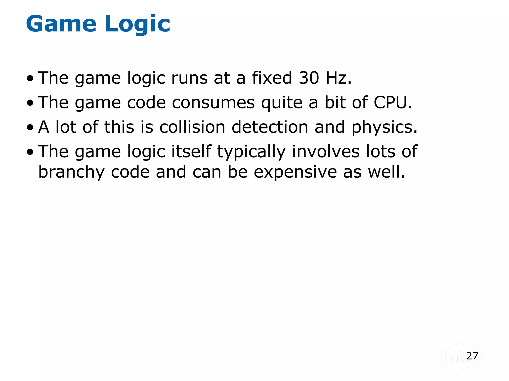 Game Logic The game logic runs at a fixed 30 Hz. The game code consumes quite a bit of CPU. A lot of this is collision detection and physics. The game logic itself typically involves lots of branchy code and can be expensive as well. 