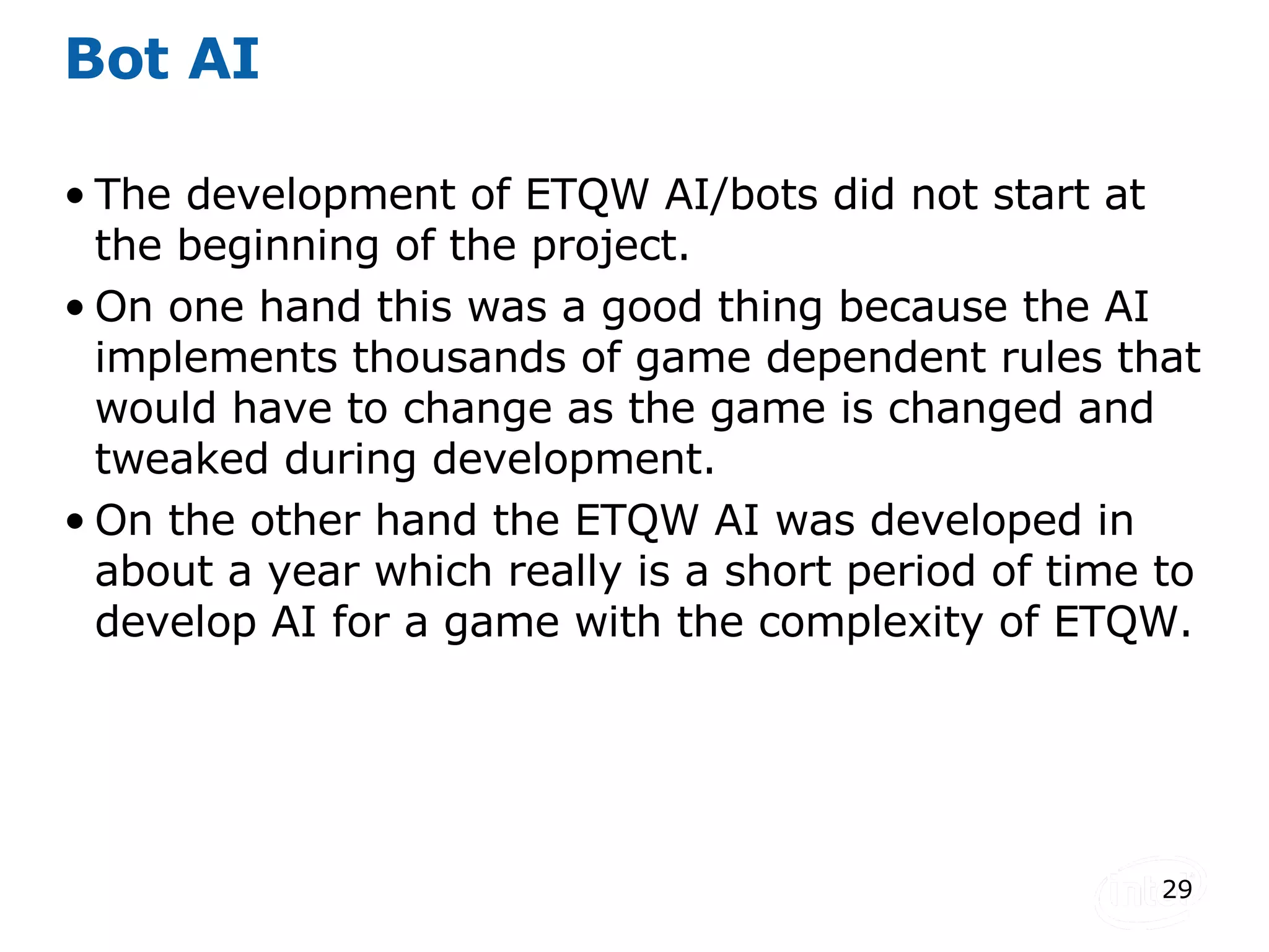 Bot AI The development of ETQW AI/bots did not start at the beginning of the project. On one hand this was a good thing because the AI implements thousands of game dependent rules that would have to change as the game is changed and tweaked during development. On the other hand the ETQW AI was developed in about a year which really is a short period of time to develop AI for a game with the complexity of ETQW. 