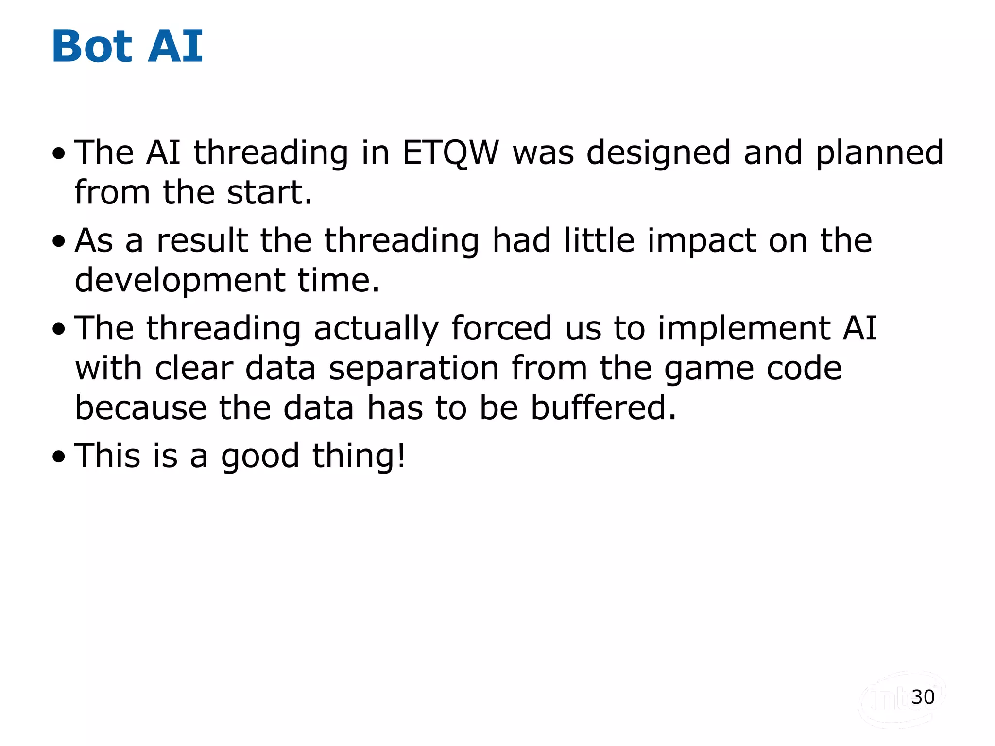 Bot AI The AI threading in ETQW was designed and planned from the start. As a result the threading had little impact on the development time. The threading actually forced us to implement AI with clear data separation from the game code because the data has to be buffered. This is a good thing! 