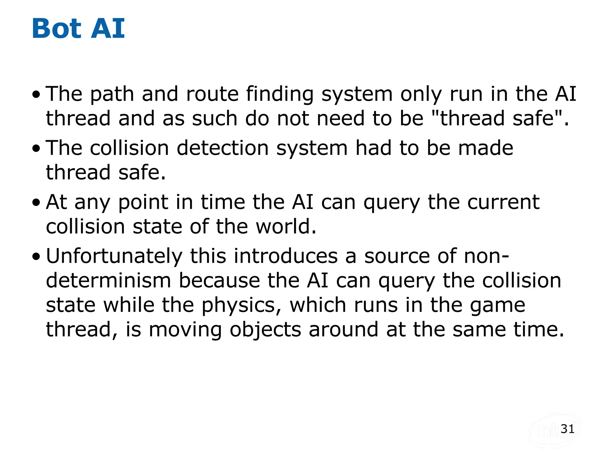 Bot AI The path and route finding system only run in the AI thread and as such do not need to be &quot;thread safe&quot;. The collision detection system had to be made thread safe. At any point in time the AI can query the current collision state of the world. Unfortunately this introduces a source of non-determinism because the AI can query the collision state while the physics, which runs in the game thread, is moving objects around at the same time. 