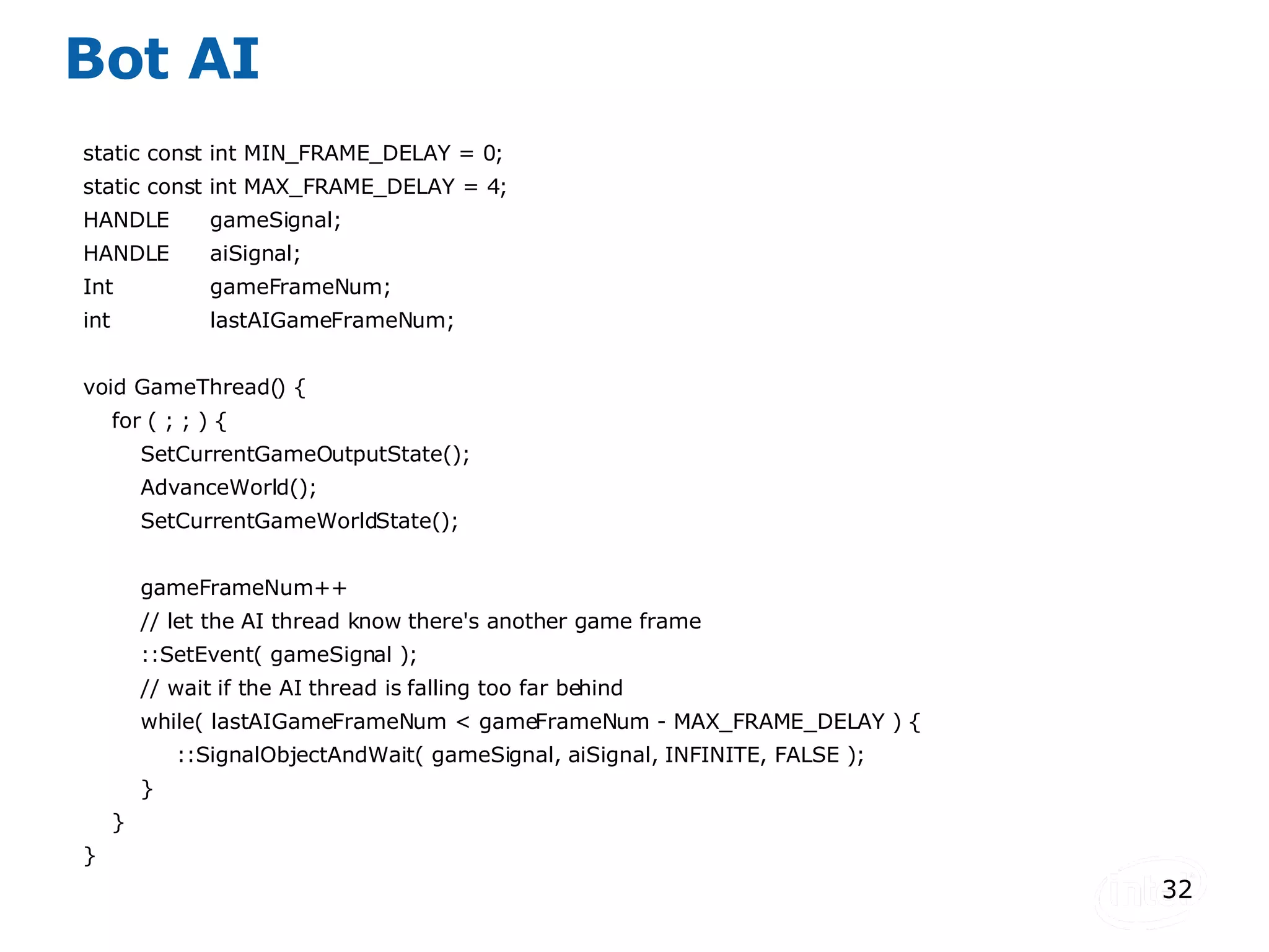 Bot AI static const int MIN_FRAME_DELAY = 0; static const int MAX_FRAME_DELAY = 4; HANDLE gameSignal; HANDLE aiSignal; Int gameFrameNum; int lastAIGameFrameNum; void GameThread() { for ( ; ; ) { SetCurrentGameOutputState(); AdvanceWorld(); SetCurrentGameWorldState(); gameFrameNum++ // let the AI thread know there's another game frame ::SetEvent( gameSignal ); // wait if the AI thread is falling too far behind while( lastAIGameFrameNum < gameFrameNum - MAX_FRAME_DELAY ) { ::SignalObjectAndWait( gameSignal, aiSignal, INFINITE, FALSE ); } } } 