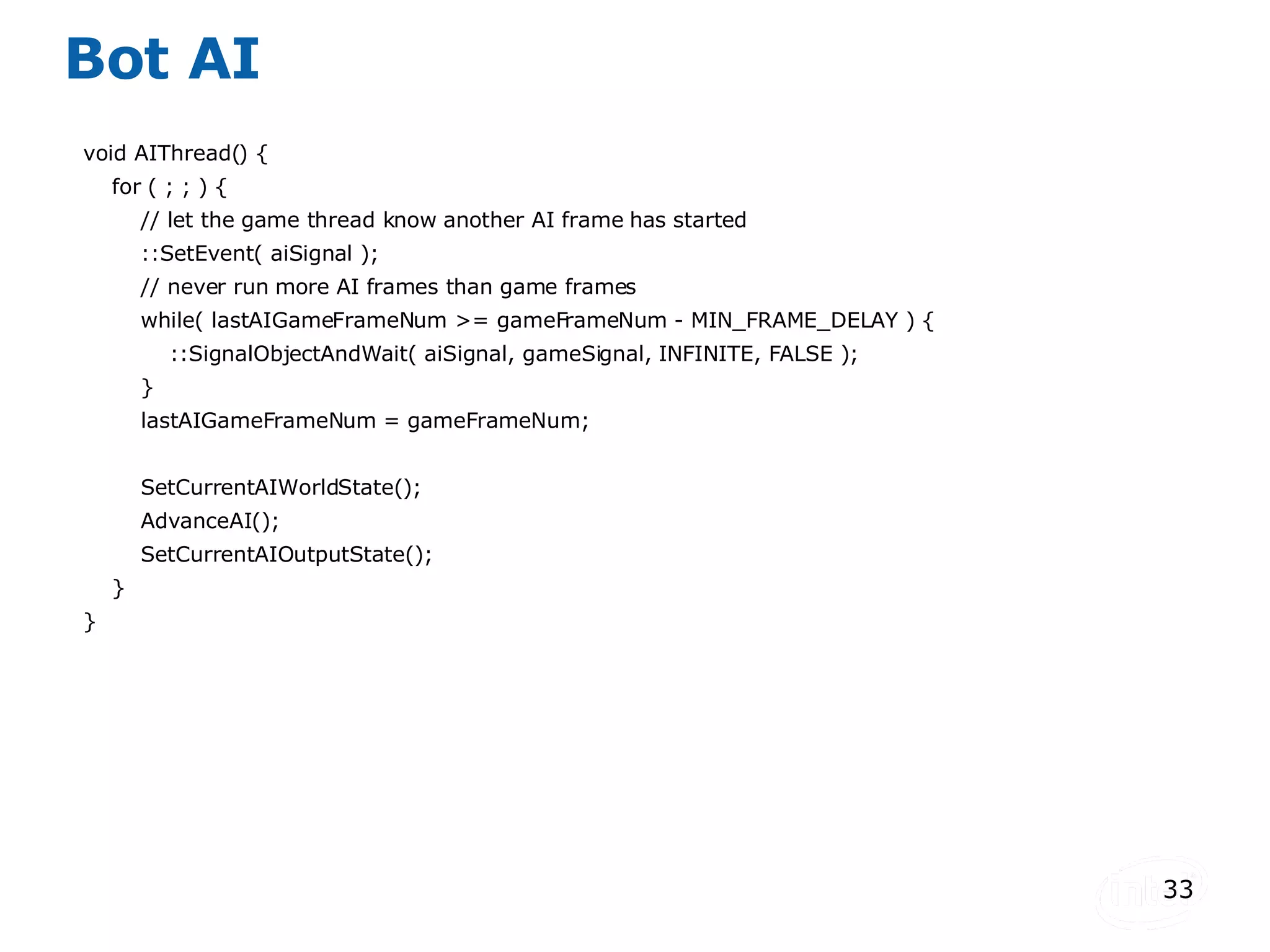 Bot AI void AIThread() { for ( ; ; ) { // let the game thread know another AI frame has started ::SetEvent( aiSignal ); // never run more AI frames than game frames while( lastAIGameFrameNum >= gameFrameNum - MIN_FRAME_DELAY ) { ::SignalObjectAndWait( aiSignal, gameSignal, INFINITE, FALSE ); } lastAIGameFrameNum = gameFrameNum; SetCurrentAIWorldState(); AdvanceAI(); SetCurrentAIOutputState(); } } 
