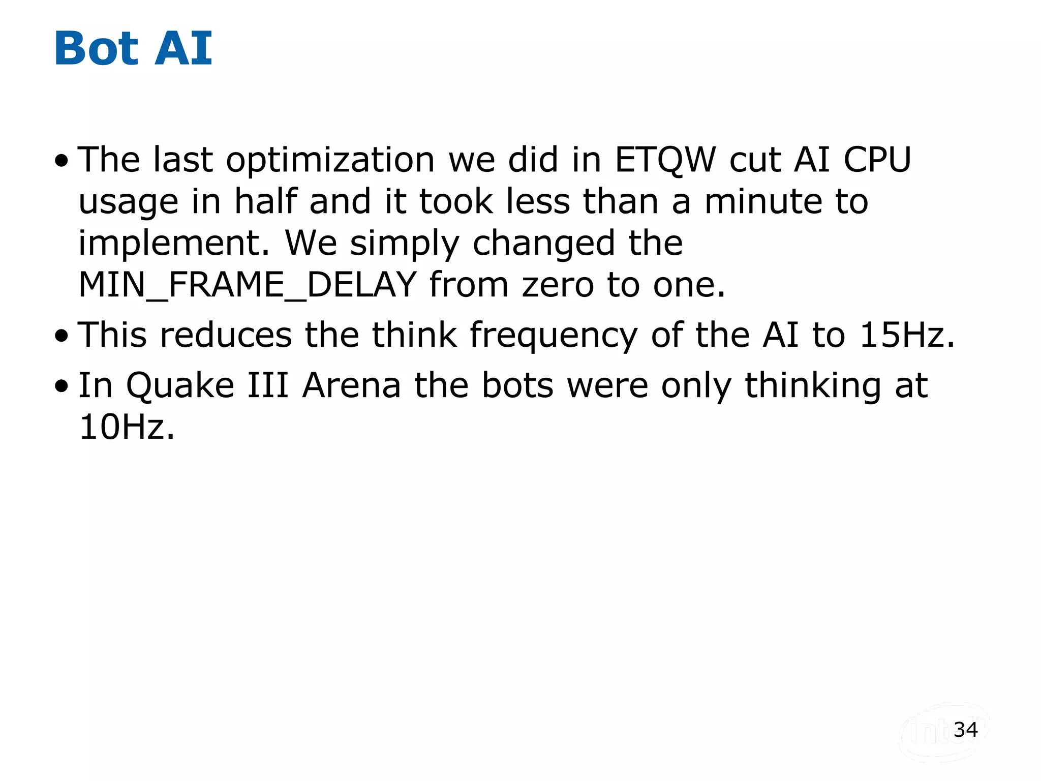 Bot AI The last optimization we did in ETQW cut AI CPU usage in half and it took less than a minute to implement. We simply changed the MIN_FRAME_DELAY from zero to one. This reduces the think frequency of the AI to 15Hz. In Quake III Arena the bots were only thinking at 10Hz. 