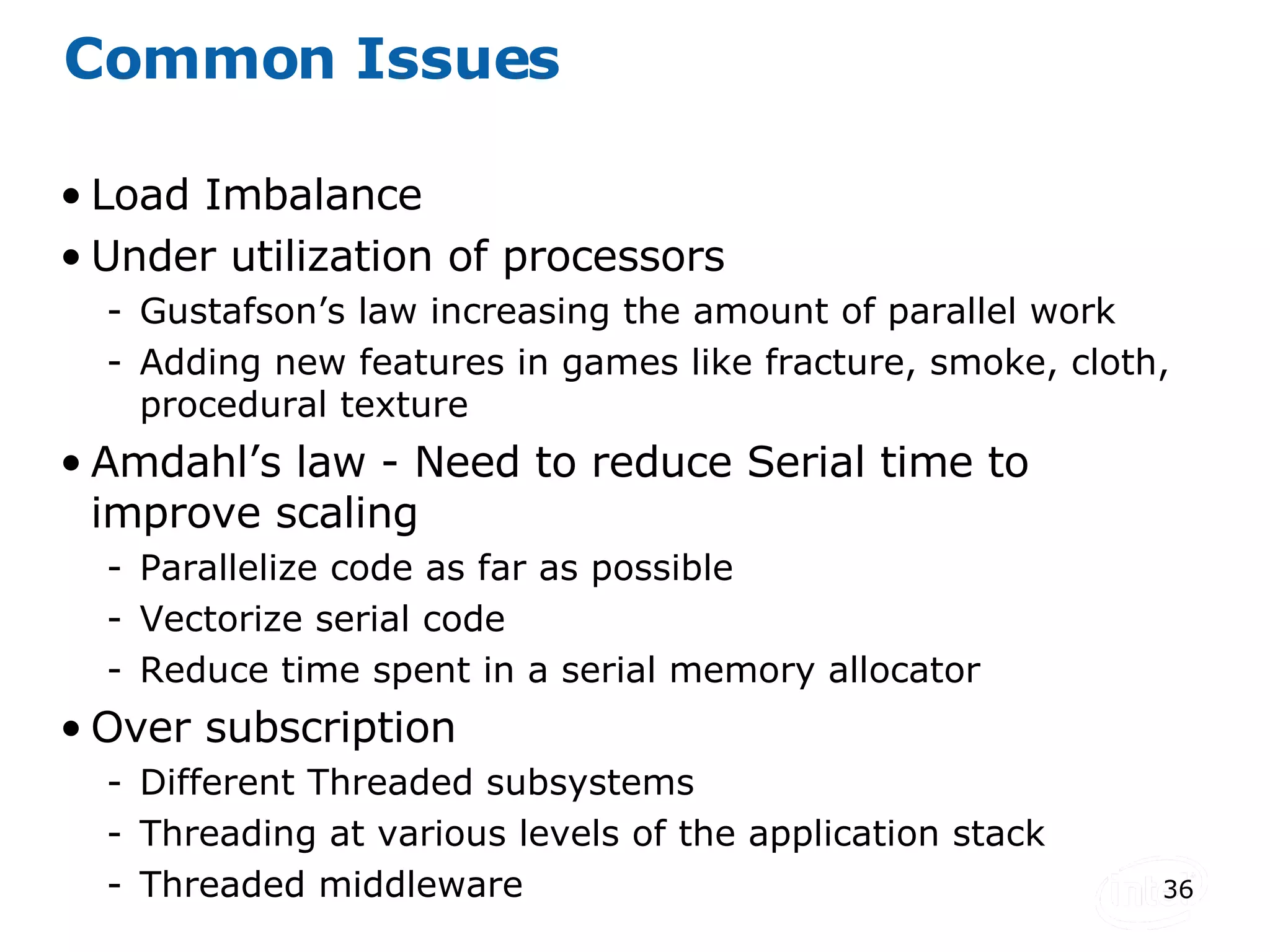Common Issues Load Imbalance Under utilization of processors Gustafson’s law increasing the amount of parallel work Adding new features in games like fracture, smoke, cloth, procedural texture Amdahl’s law - Need to reduce Serial time to improve scaling  Parallelize code as far as possible Vectorize serial code Reduce time spent in a serial memory allocator Over subscription Different Threaded subsystems Threading at various levels of the application stack Threaded middleware 