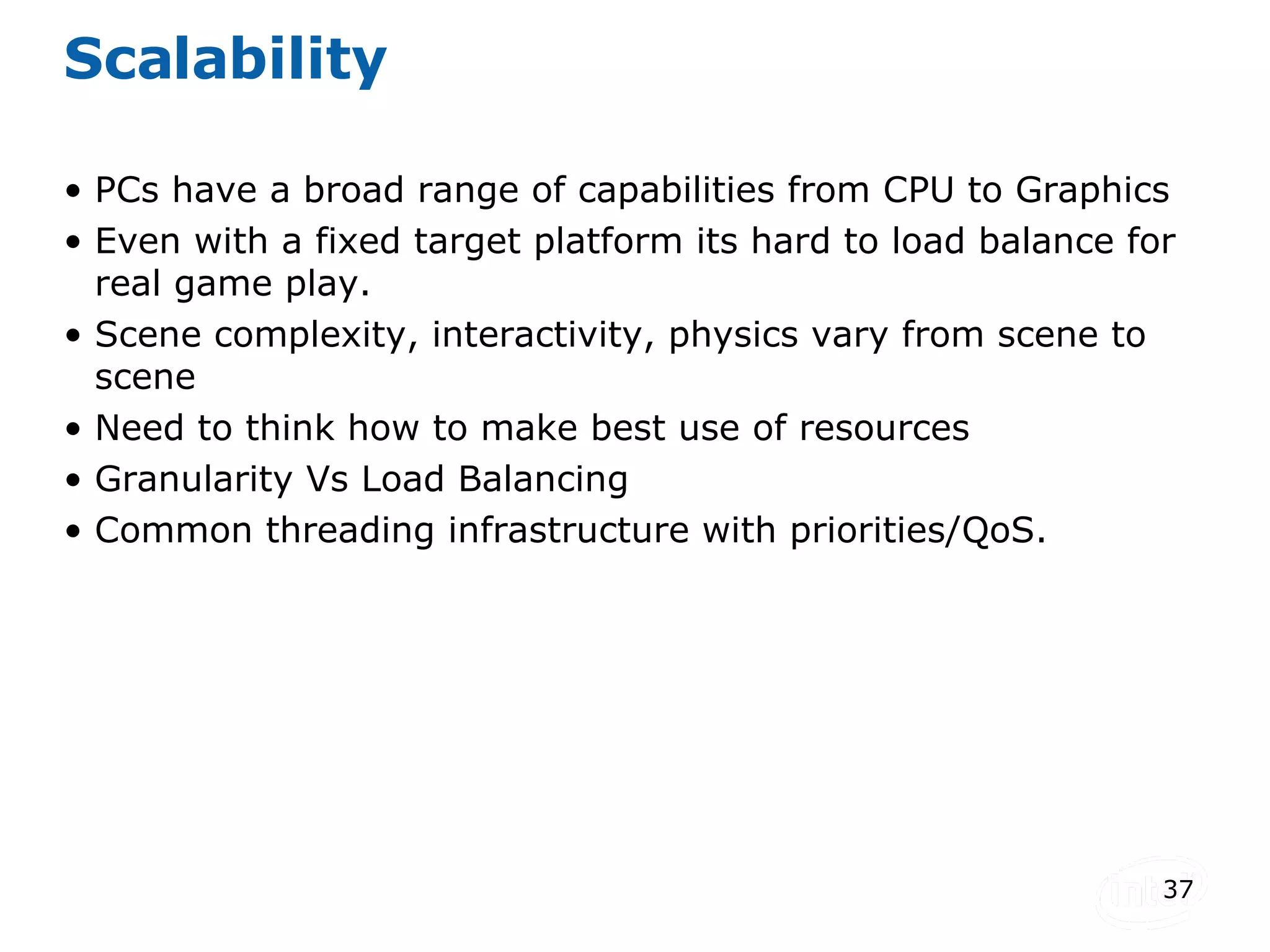 Scalability PCs have a broad range of capabilities from CPU to Graphics Even with a fixed target platform its hard to load balance for real game play. Scene complexity, interactivity, physics vary from scene to scene Need to think how to make best use of resources Granularity Vs Load Balancing Common threading infrastructure with priorities/QoS. 